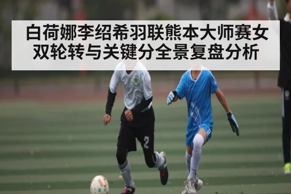 白荷娜李绍希羽联熊本大师赛女双轮转与关键分全景复盘分析