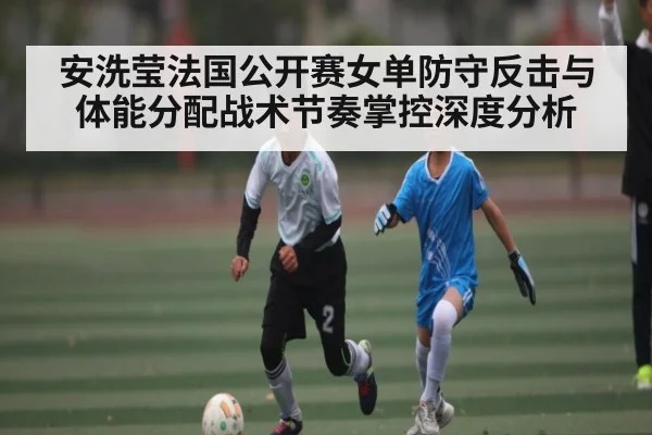 安洗莹法国公开赛女单防守反击与体能分配战术节奏掌控深度分析