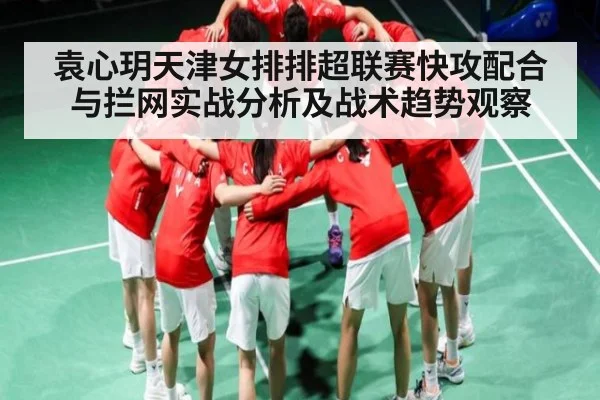 袁心玥天津女排排超联赛快攻配合与拦网实战分析及战术趋势观察