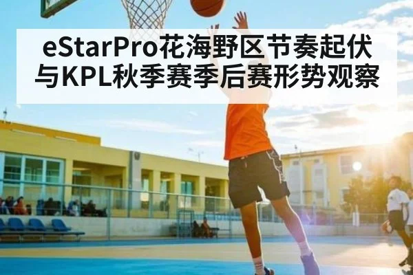 eStarPro花海野区节奏起伏与KPL秋季赛季后赛形势观察